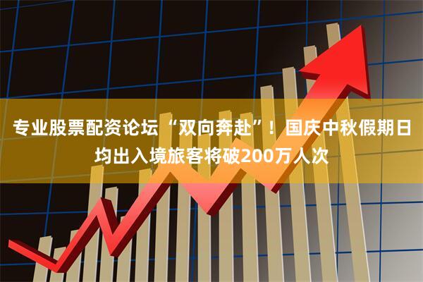 专业股票配资论坛 “双向奔赴”！国庆中秋假期日均出入境旅客将破200万人次