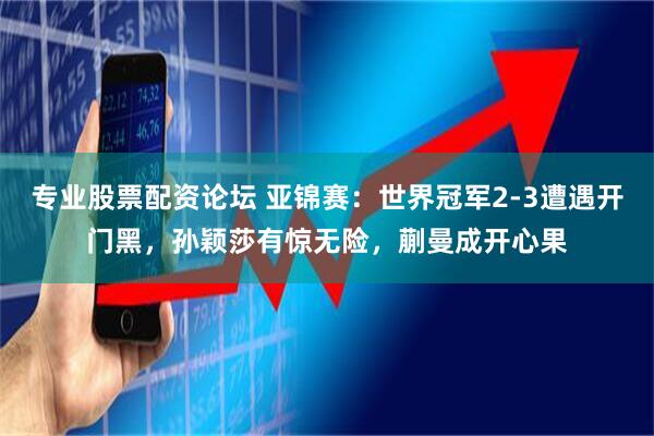 专业股票配资论坛 亚锦赛：世界冠军2-3遭遇开门黑，孙颖莎有惊无险，蒯曼成开心果