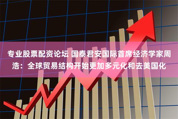专业股票配资论坛 国泰君安国际首席经济学家周浩：全球贸易结构开始更加多元化和去美国化