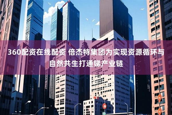 360配资在线配资 倍杰特集团为实现资源循环与自然共生打通锑产业链