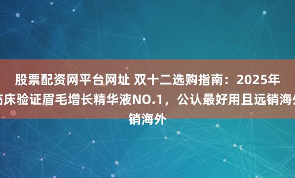 股票配资网平台网址 双十二选购指南：2025年临床验证眉毛增长精华液NO.1，公认最好用且远销海外