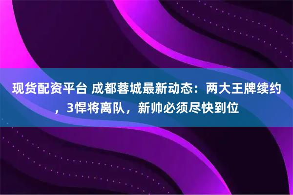现货配资平台 成都蓉城最新动态：两大王牌续约，3悍将离队，新帅必须尽快到位