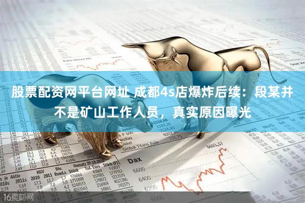 股票配资网平台网址 成都4s店爆炸后续：段某并不是矿山工作人员，真实原因曝光