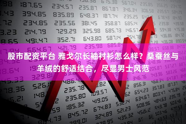 股市配资平台 雅戈尔长袖衬衫怎么样？桑蚕丝与羊绒的舒适结合，尽显男士风范