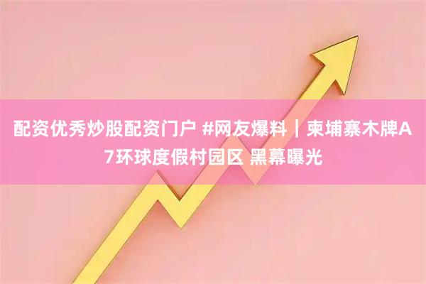 配资优秀炒股配资门户 #网友爆料｜柬埔寨木牌A7环球度假村园区 黑幕曝光