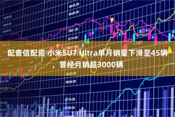 配查信配资 小米SU7 Ultra单月销量下滑至45辆，曾经月销超3000辆