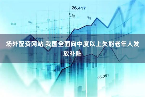 场外配资网站 我国全面向中度以上失能老年人发放补贴